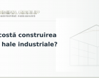 Cât costă construirea unei hale industriale?